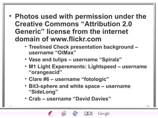 • Photos used with permission under the 
Creative Commons “Attribution 2.0 
Generic” license from the internet 
domain of www.flickr.com 
• Treelined Check presentation background – 
username “OiMax” 
• Vase and tulips – username “Spiralz” 
• M1 Light Experements: Lightspeed – username 
“orangeacid” 
• Clare #6 – username “fotologic” 
• Bit3-sphere and white space – username 
“SideLong” 
• Crab – username “David Davies” 
 