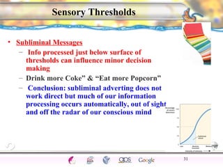 CNS Ignoring Light The Eye Seeing 
Taste/Smell 
Sound The Ear 
Touch/Pain Movement Perception Gestalt Depth cues 
Illusions 
Sensory Thresholds 
• Subliminal Messages 
– Info processed just below surface of 
thresholds can influence minor decision 
making 
– Drink more Coke” & “Eat more Popcorn” 
– Conclusion: subliminal adverting does not 
work direct but much of our information 
processing occurs automatically, out of sight 
and off the radar of our conscious mind 
31 
 