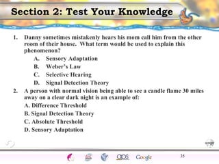 CNS Ignoring Light The Eye Seeing 
Taste/Smell 
Sound The Ear 
Touch/Pain Movement Perception Gestalt Depth cues 
Illusions 
Section 2: Test Your Knowledge 
1. Danny sometimes mistakenly hears his mom call him from the other 
room of their house. What term would be used to explain this 
phenomenon? 
A. Sensory Adaptation 
B. Weber’s Law 
C. Selective Hearing 
D. Signal Detection Theory 
2. A person with normal vision being able to see a candle flame 30 miles 
away on a clear dark night is an example of: 
A. Difference Threshold 
B. Signal Detection Theory 
C. Absolute Threshold 
D. Sensory Adaptation 
35 
 