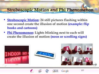Stroboscopic Motion and Phi Phenomenon 
• Stroboscopic Motion: 24 still pictures flashing within 
one second create the il...