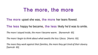 The more, the more
The more upset she was, the more her tears flowed.
The less happy he became, the less likely he’d was to smile.
The more I stayed inside, the more I became warm. [Kareemah 6S]
The more I begin to think about what awaits the less I focus. [Hamiz 6S]
The more they work against their families, the more they get tired of their slavery.
[Samrah 6S]

 