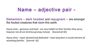 Name – adjective pair Dementors – dark hooded and repugnant – are amongst
the foulest creatures that room this earth.
House elves - generous and loyal - are very helpful to their families they serve,
however not all are kind but grumpy instead. [Kareemah 6S]
House elves – loyal, devoted and dedicated – have long been a crucial element of
wizarding families. [Samrah 6S]

 