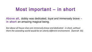 Most important – in short
Above all, dobby was dedicated, loyal and immensely brave –
in short an amazing magical being.
But above all house elves are immensely brave and dedicated - in short, without
them the wizarding world would be an utterly different environment. [Samrah 6S]

 