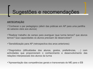 Sugestões e recomendações ANTECIPAÇÃO Conhecer o par pedagógico (aferir das práticas em AP para uma partilha de saberes úteis aos alunos) Realizar trabalho de campo para averiguar (que turma temos? que alunos temos? Que capacidades os alunos precisam de desenvolver? Sensibilização para AP (retrospectiva dos anos anteriores) Diagnóstico (dificuldades dos alunos, gostos, preferências, …) com actividades que proporcionem o conhecimento e desenvolvimento das relações interpessoais dos alunos da turma Apresentação das competências gerais e transversais do ME para o EB 