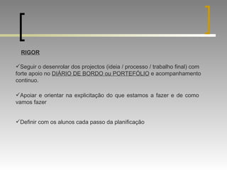 RIGOR Seguir o desenrolar dos projectos (ideia / processo / trabalho final) com forte apoio no  DIÁRIO DE BORDO ou PORTEFÓLIO  e acompanhamento continuo. Apoiar e orientar na explicitação do que estamos a fazer e de como vamos fazer Definir com os alunos cada passo da planificação 