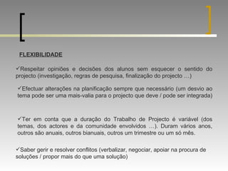 FLEXIBILIDADE Respeitar opiniões e decisões dos alunos sem esquecer o sentido do projecto (investigação, regras de pesquisa, finalização do projecto …) Efectuar alterações na planificação sempre que necessário (um desvio ao tema pode ser uma mais-valia para o projecto que deve / pode ser integrada) Ter em conta que a duração do Trabalho de Projecto é variável (dos temas, dos actores e da comunidade envolvidos …). Duram vários anos, outros são anuais, outros bianuais, outros um trimestre ou um só mês. Saber gerir e resolver conflitos (verbalizar, negociar, apoiar na procura de soluções / propor mais do que uma solução) 