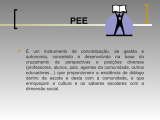 PEE É um instrumento de concretização, de gestão e autonomia, concebido e desenvolvido na base do cruzamento de perspectivas e posições diversas (professores, alunos, pais, agentes da comunidade, outros educadores…) que proporcionem a existência de diálogo dentro da escola e desta com a comunidade, e que enriqueçam a cultura e os saberes escolares com a dimensão social.  
