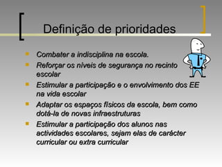 Definição de prioridades Combater a indisciplina na escola. Reforçar os níveis de segurança no recinto escolar Estimular a participação e o envolvimento dos EE na vida escolar Adaptar os espaços físicos da escola, bem como dotá-la de novas infraestruturas Estimular a participação dos alunos nas actividades escolares, sejam elas de carácter curricular ou extra curricular 