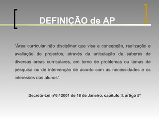 DEFINIÇÃO de AP   “ Área curricular não disciplinar que visa a concepção, realização e avaliação de projectos, através da articulação de saberes de diversas áreas curriculares, em torno de problemas ou temas de pesquisa ou de intervenção de acordo com as necessidades e os interesses dos alunos”. Decreto-Lei nº6 / 2001 de 18 de Janeiro, capítulo II, artigo 5º 
