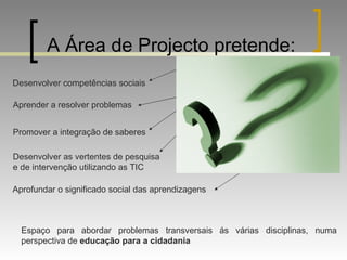 A Área de Projecto pretende: Desenvolver competências sociais Aprender a resolver problemas Promover a integração de saberes Desenvolver as vertentes de pesquisa e de intervenção utilizando as TIC  Aprofundar o significado social das aprendizagens Espaço para abordar problemas transversais ás várias disciplinas, numa perspectiva de  educação para a cidadania 