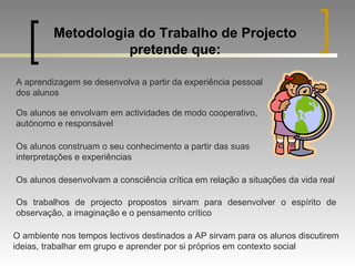 Metodologia do Trabalho de Projecto pretende que: A aprendizagem se desenvolva a partir da experiência pessoal dos alunos Os alunos se envolvam em actividades de modo cooperativo, autónomo e responsável Os alunos construam o seu conhecimento a partir das suas interpretações e experiências Os alunos desenvolvam a consciência crítica em relação a situações da vida real Os trabalhos de projecto propostos sirvam para desenvolver o espírito de observação, a imaginação e o pensamento crítico O ambiente nos tempos lectivos destinados a AP sirvam para os alunos discutirem ideias, trabalhar em grupo e aprender por si próprios em contexto social 