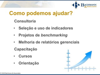 Como podemos ajudar?
Consultoria
• Seleção e uso de indicadores
• Projetos de benchmarking
• Melhoria de relatórios gerenciais
Capacitação
• Cursos
• Orientação
© 2019 Bachmann & Associados
 