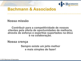 Bachmann & Associados
© 2015 Bachmann & Associados
Nossa missão
Contribuir para a competitividade de nossos
clientes pela oferta de oportunidades de melhoria,
através de esforço e expertise suportados na ética
e na colaboração.
Nossa crença
Sempre existe um jeito melhor
e mais simples de fazer!
 
