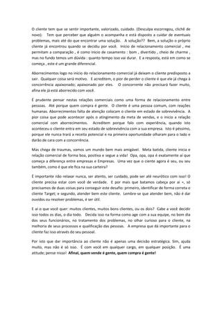 O cliente tem que se sentir importante, valorizado, cuidado. (Desculpa escorregou, clichê de
novo). Tem que perceber que alguém o acompanha e está disposto a cuidar de eventuais
problemas, mais até do que encontrar uma solução. A solução?? Bem, a solução o próprio
cliente já encontrou quando se decidiu por você. Início de relacionamento comercial , me
permitam a comparação , é como inicio de casamento : bom , divertido , cheio de charme ,
mas no fundo temos um dúvida : quanto tempo isso vai durar. E a resposta, está em como se
começa , este é um grande diferencial.
Aborrecimentos logo no início do relacionamento comercial já deixam o cliente predisposto a
sair. Qualquer coisa será motivo. E acreditem, o pior de perder o cliente é que ele já chega à
concorrência apaixonado; apaixonado por eles. O concorrente não precisará fazer muito,
afina ele já está aborrecido com você.
É prudente pensar nestas relações comerciais como uma forma de relacionamento entre
pessoas. Até porque quem compra é gente. O cliente é uma pessoa comum, com reações
humanas. Aborrecimentos falta de atenção colocam o cliente em estado de sobrevivência. A
pior coisa que pode acontecer após o atingimento da meta de vendas, e o inicio a relação
comercial com aborrecimentos. Acreditem porque falo com experiência, quando isto
aconteceu o cliente entra em seu estado de sobrevivência com a sua empresa. Isto é péssimo,
porque ele nunca trará a receita potencial e na primeira oportunidade olharam para o lado e
darão de cara com a concorrência.
Mas chega de traumas, vamos um mundo bem mais amigável. Meta batida, cliente inicia e
relação comercial de forma boa, positiva e segue a vida! Opa, opa, opa é exatamente aí que
começa a diferença entre empresas e Empresas. Uma vez que o ciente agora é seu, ou seu
também, como é que ele fica na sua carteira?
É importante não relaxar nunca, ser atento, ser cuidado, pode ser até neurótico com isso! O
cliente precisa estar com você de verdade. E por mais que batamos cabeça por ai =, só
precisamos de duas coisas para conseguir este desafio: primeiro, identificar de forma correta o
cliente Target; e segundo, atender bem este cliente. Lembre-se que atender bem, não é dar
ouvidos ou resolver problemas, é ser útil.
E aí o que você quer: muitos clientes, muitos bons clientes, ou os dois? Cabe a você decidir
isso todos os dias, o dia todo. Decida isso na forma como age com a sua equipe, no bom dia
dos seus funcionários, no tratamento dos problemas, no olhar curioso para o cliente, na
melhoria de seus processos e qualificação das pessoas. A empresa que dá importante para o
cliente faz isso através do seu pessoal.
Por isto que dar importância ao cliente não é apenas uma decisão estratégica. Sim, ajuda
muito, mas não é só isso. É com você em qualquer cargo, em qualquer posição. É uma
atitude; pense nisso! Afinal, quem vende é gente, quem compra é gente!
 