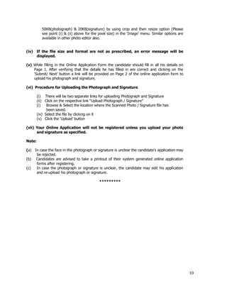 50KB(photograph) & 20KB(signature) by using crop and then resize option (Please
           see point (i) & (ii) above for the pixel size) in the ‘Image’ menu. Similar options are
           available in other photo editor also.


(iv) If the file size and format are not as prescribed, an error message will be
     displayed.

(v) While filling in the Online Application Form the candidate should fill in all his details on
    Page 1. After verifying that the details he has filled in are correct and clicking on the
    ‘Submit/ Next’ button a link will be provided on Page 2 of the online application form to
    upload his photograph and signature.

(vi) Procedure for Uploading the Photograph and Signature

        (i) There will be two separate links for uploading Photograph and Signature
        (ii) Click on the respective link “Upload Photograph / Signature”
        (i)   Browse & Select the location where the Scanned Photo / Signature file has
              been saved.
        (iv) Select the file by clicking on it
        (v) Click the ‘Upload’ button

(vii) Your Online Application will not be registered unless you upload your photo
      and signature as specified.

Note:

(a) In case the face in the photograph or signature is unclear the candidate’s application may
     be rejected.
(b) Candidates are advised to take a printout of their system generated online application
     forms after registering.
(c)  In case the photograph or signature is unclear, the candidate may edit his application
     and re-upload his photograph or signature.

                                              *********




                                                                                                     10
 