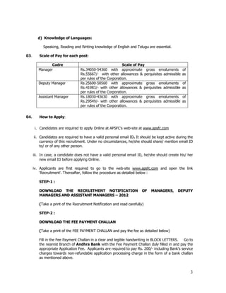 d) Knowledge of Languages:

            Speaking, Reading and Writing knowledge of English and Telugu are essential.

03.      Scale of Pay for each post:

                Cadre                                       Scale of Pay
         Manager                  Rs.34050-54360 with approximate gross emoluments               of
                                  Rs.55667/- with other allowances & perquisites admissible      as
                                  per rules of the Corporation.
         Deputy Manager           Rs.25600-50560 with approximate gross emoluments               of
                                  Rs.41983/- with other allowances & perquisites admissible      as
                                  per rules of the Corporation.
         Assistant Manager        Rs.18030-43630 with approximate gross emoluments               of
                                  Rs.29549/- with other allowances & perquisites admissible      as
                                  per rules of the Corporation.


04.      How to Apply:


       i. Candidates are required to apply Online at APSFC’s web-site at www.apsfc.com

      ii. Candidates are required to have a valid personal email ID. It should be kept active during the
          currency of this recruitment. Under no circumstances, he/she should share/ mention email ID
          to/ or of any other person.

      iii. In case, a candidate does not have a valid personal email ID, he/she should create his/ her
           new email ID before applying Online.

      iv. Applicants are first required to go to the web-site www.apsfc.com and open the link
          'Recruitment'. Thereafter, follow the procedure as detailed below :

         STEP-1 :

         DOWNLOAD THE RECRUITMENT NOTIFICATION                           OF   MANAGERS,       DEPUTY
         MANAGERS AND ASSISTANT MANAGERS – 2012

         (Take a print of the Recruitment Notification and read carefully)

         STEP-2 :

         DOWNLOAD THE FEE PAYMENT CHALLAN

         (Take a print of the FEE PAYMENT CHALLAN and pay the fee as detailed below)

         Fill in the Fee Payment Challan in a clear and legible handwriting in BLOCK LETTERS.    Go to
         the nearest Branch of Andhra Bank with the Fee Payment Challan duly filled in and pay the
         appropriate Application Fee. Applicants are required to pay Rs. 200/- including Bank’s service
         charges towards non-refundable application processing charge in the form of a bank challan
         as mentioned above.


                                                                                                      3
 
