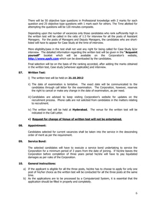There will be 50 objective type questions in Professional knowledge with 2 marks for each
          question and 25 objective type questions with 1 mark each for others. The Time allotted for
          attempting the questions will be 120 minutes composite.

          Depending upon the number of vacancies only those candidates who rank sufficiently high in
          the written test will be called in the ratio of 1:3 for interview for all the posts of Assistant
          Managers. For the posts of Managers and Deputy Managers, the candidates who are short-
          listed will have to appear for Case Study at the time of interview.

          Mere eligibility/pass in the test shall not vest any right for being called for Case Study &/or
          interview. The detailed information regarding the written test will be given in the “Acquaint
          yourself” booklet which will be available on the Corporation’s website,
          http://www.apsfc.com which can be downloaded by the candidates.

          Final selection will be on the basis of the ranking accorded, after adding the marks obtained
          in the written test, Case study [wherever applicable] and interview.

07.       Written Test:

          i) The written test will be held on 21.10.2012

          ii) The date of examination is tentative. The exact date will be communicated to the
              candidates through call letter for the examination. The Corporation, however, reserves
              the right to cancel or make any change in the date of examination, as per need.

          iii) Candidates are advised to keep visiting Corporation’s website for updates on the
               recruitment process. Phone calls are not solicited from candidates in the matters relating
               to recruitment.

          iv) The written test will be held at Hyderabad.       The venue for the written test will be
             indicated in the Call Letter.

          v) Request for change of Venue of written test will not be entertained.

08.       Appointment:

          Candidates selected for current vacancies shall be taken into the service in the descending
          order of merit as per the requirement.

09.       Service Bond:

          The selected candidates will have to execute a service bond undertaking to service the
          Corporation for a minimum period of 3 years from the date of joining. If he/she leaves the
          Corporation before completion of three years period he/she will have to pay liquidated
          damages as per rules of the Corporation.

10.       General instructions:

      a) If the applicant is eligible for all the three posts, he/she has to choose to apply for only one
         post of his/her choice as the written test will be conducted for all the three posts at the same
         time.
      b) As the applications are to be processed by a Computerized System, it is essential that the
         application should be filled in properly and completely.



                                                                                                        6
 