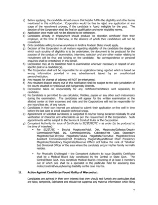 c) Before applying, the candidate should ensure that he/she fulfills the eligibility and other terms
         mentioned in this notification. Corporation would be free to reject any application at any
         stage of the recruitment process, if the candidate is found ineligible for the post. The
         decision of the Corporation shall be final on qualification and other eligibility norms.
      d) Application once made will not be allowed to be withdrawn.
      e) Candidates already in employment should produce ‘no objection certificate’ from their
         employer, at the time of interview, in the absence of which their candidature will not be
         considered.
      f) Only candidate willing to serve anywhere in Andhra Pradesh State should apply.
      g) Decision of the Corporation in all matters regarding eligibility of the candidate the stages at
         which such scrutiny of eligibility is to be undertaken, the document to be produced for the
         purpose of the conduct of examination, interview, selection and any other matter relating to
         recruitment will be final and binding on the candidate. No correspondence or personal
         enquiries shall be entertained in this behalf.
      h) Corporation may at its discretion hold re-examination wherever necessary in respect of any
         specific post or a candidate(s).
      i) The Corporation shall not be responsible for an application being rejected which is based on
         wrong information provided in any advertisement issued by an unauthorized
         person/institution.
      j) Any request for change of address will NOT be entertained.
      k) Any resultant dispute arising out of this notification shall be subject to the sole jurisdiction of
         the courts situated in Hyderabad and Rangareddy Districts.
      l) Corporation takes no responsibility for any certificate/remittance sent separately by
         candidate.
      m) No Candidate is permitted to use calculator, Mobiles, papers or any other such instruments
         during the examination. The candidates will appear for the written examination at the
         allotted center at their expenses and risks and the Corporations will not be responsible for
         any injury/loss etc. of any nature.
      n) Candidates in their own interest are advised to submit their application on-line well in time
         before the last date to avoid possible technical snags.
      o) Appointment of selected candidates is subjected to his/her being declared medically fit and
         verification of character and antecedents as per the requirement of the Corporation. Such
         appointments will be subject to the Service & Conduct Rules of the Corporation.
      p) Competent Authority for issue of Certificate to SC/ST/BC/PC is as under (to be produced at
         the time of interview)
              § For SC/ST/BC – District Magistrate/Addl. Dist. Magistrate/Collector/Deputy
                  Commissioner/Addl. Dy. Commissioner/Dy. Collector/First Class Stipendary
                  Magistrate/Sub-Division Magistrate/Taluka Magistrate/Executive Magistrate/Extra
                  Assistant Commissioner/Chief Presidency Magistrate/Additional Chief Presidency
                  Magistrate/Presidency Magistrate/Revenue Officer not below the rank of Tahsildar
                  Sub Divisional Officer of the area where the candidate and/or his/her family normally
                  resides.

              §   For Physically Challenged – the Competent Authority to issue Disability Certificate
                  shall be a Medical Board duly constituted by the Central or State Govt. The
                  Central/State Govt. may constitute Medical Boards consisting of at least 3 members
                  out of which one shall be a specialist in the particular field for assessing loco
                  motor/cerebral/visual/hearing disability as the case may be.

11.       Action Against Candidates Found Guilty of Misconduct:

          Candidates are advised in their own interest that they should not furnish any particulars that
          are false, tampered, fabricated and should not suppress any material information while filling


                                                                                                          7
 