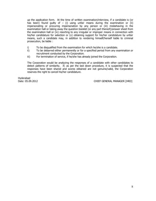 up the application form. At the time of written examination/interview, if a candidate is (or
       has been) found guilty of – (i) using unfair means during the examination or (ii)
       impersonating or procuring impersonation by any person or (iii) misbehaving in the
       examination hall or taking away the question booklet (or any part thereof)/answer sheet from
       the examination hall or (iv) resorting to any irregular or improper means in connection with
       his/her candidature for selection or (v) obtaining support for his/her candidature by unfair
       means, such a candidate may, in addition to rendering himself/herself liable to criminal
       prosecution, be liable :

       i)     To be disqualified from the examination for which he/she is a candidate.
       ii)    To be debarred either permanently or for a specified period from any examination or
              recruitment conducted by the Corporation.
       iii)   For termination of service, if he/she has already joined the Corporation.

       The Corporation would be analyzing the responses of a candidate with other candidates to
       detect patterns of similarity. If, as per the laid down procedure, it is suspected that the
       responses have been shared and scores obtained are not genuine/valid, the Corporation
       reserves the right to cancel his/her candidature.

Hyderabad
Date: 05.09.2012                                                CHIEF GENERAL MANAGER [HRD]




                                                                                                 8
 