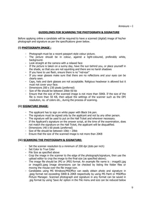 Annexure – I

                  GUIDELINES FOR SCANNING THE PHOTOGRAPH & SIGNATURE

Before applying online a candidate will be required to have a scanned (digital) image of his/her
photograph and signature as per the specifications given below.

(i) PHOTOGRAPH IMAGE :

      -   Photograph must be a recent passport style colour picture.
      -   The picture should be in colour, against a light-coloured, preferably white,
          background.
      -   Look straight at the camera with a relaxed face
      -   If the picture is taken on a sunny day, have the sun behind you, or place yourself in
          the shade, so that you are not squinting and there are no harsh shadows
      -   If you have to use flash, ensure there is no “red-eye”
      -   If you wear glasses make sure that there are no reflections and your eyes can be
          clearly seen.
      -   Caps, hats and dark glasses are not acceptable. Religious headwear is allowed but it
          must not cover your face.
      -   Dimensions 200 x 230 pixels (preferred)
      -   Size of file should be between 20kb–50 kb
      -   Ensure that the size of the scanned image is not more than 50KB. If the size of the
          file is more than 50 KB, then adjust the settings of the scanner such as the DPI
          resolution, no. of colors etc., during the process of scanning.

(ii) SIGNATURE IMAGE:

      -   The applicant has to sign on white paper with Black Ink pen.
      -   The signature must be signed only by the applicant and not by any other person.
      -   The signature will be used to put on the Hall Ticket and wherever necessary.
      -   If the Applicant’s signature on the answer script, at the time of the examination, does
          not match the signature on the Hall Ticket, the applicant will be disqualified.
      -   Dimensions 140 x 60 pixels (preferred)
      -   Size of file should be between 10kb – 20kb
      -   Ensure that the size of the scanned image is not more than 20KB

(iii) SCANNING THE PHOTOGRAPH & SIGNATURE:

      -   Set the scanner resolution to a minimum of 200 dpi (dots per inch)
      -   Set Color to True Color
      -   File Size as specified above
      -   Crop the image in the scanner to the edge of the photograph/signature, then use the
          upload editor to crop the image to the final size (as specified above).
      -   The image file should be JPG or JPEG format. An example file name is : image01.jpg
          or image01.jpeg Image dimensions can be checked by listing the folder files or
          moving the mouse over the file image icon.
      -   Candidates using MS Windows/MSOffice can easily obtain photo and signature in
          .jpeg format not exceeding 50KB & 20KB respectively by using MS Paint or MSOffice
          Picture Manager. Scanned photograph and signature in any format can be saved in
          .jpg format by using ‘Save As’ option in the File menu and size can be reduced below

                                                                                                    9
 
