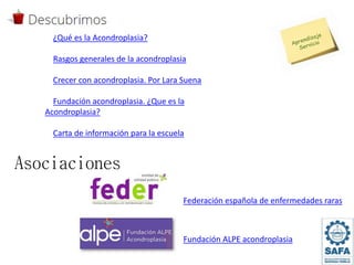 Asociaciones
Federación española de enfermedades raras
¿Qué es la Acondroplasia?
Rasgos generales de la acondroplasia
Crecer con acondroplasia. Por Lara Suena
Fundación acondroplasia. ¿Que es la
Acondroplasia?
Carta de información para la escuela
Fundación ALPE acondroplasia
 