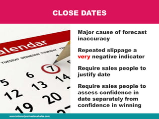 CLOSE DATES
Major cause of forecast
inaccuracy
Repeated slippage a
very negative indicator
Require sales people to
justify date
Require sales people to
assess confidence in
date separately from
confidence in winning
 