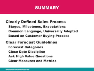 SUMMARY
Clearly Defined Sales Process
Stages, Milestones, Expectations
Common Language, Universally Adopted
Based on Customer Buying Process
Clear Forecast Guidelines
Forecast Categories
Close Date Discipline
Ask High Value Questions
Clear Measures and Metrics
 