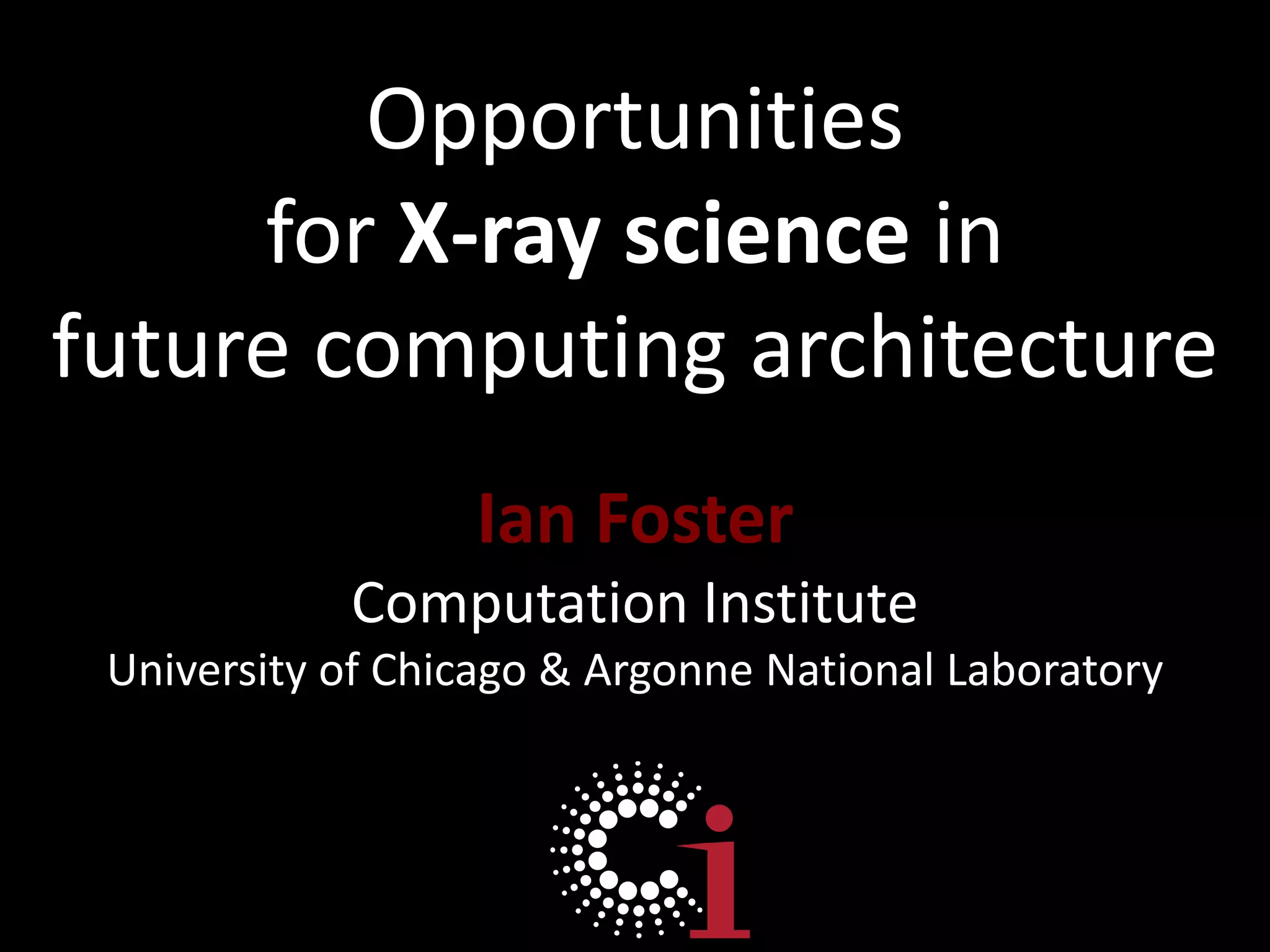 Opportunities for X-ray science in future computing architectureIan FosterComputation InstituteUniversity of Chicago & Argonne National Laboratory