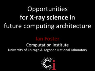 Opportunities for X-ray science in future computing architecture Ian Foster Computation Institute University of Chicago & Argonne National Laboratory 