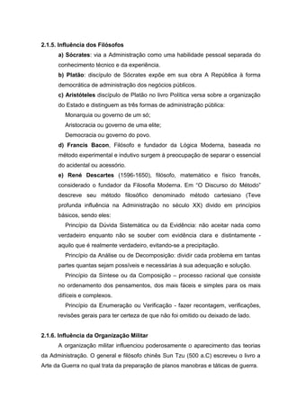2.1.5. Influência dos Filósofos
      a) Sócrates: via a Administração como uma habilidade pessoal separada do
      conhecimento técnico e da experiência.
      b) Platão: discípulo de Sócrates expõe em sua obra A República à forma
      democrática de administração dos negócios públicos.
      c) Aristóteles discípulo de Platão no livro Política versa sobre a organização
      do Estado e distinguem as três formas de administração pública:
         Monarquia ou governo de um só;
         Aristocracia ou governo de uma elite;
         Democracia ou governo do povo.
      d) Francis Bacon, Filósofo e fundador da Lógica Moderna, baseada no
      método experimental e indutivo surgem à preocupação de separar o essencial
      do acidental ou acessório.
      e) René Descartes (1596-1650), filósofo, matemático e físico francês,
      considerado o fundador da Filosofia Moderna. Em “O Discurso do Método”
      descreve seu método filosófico denominado método cartesiano (Teve
      profunda influência na Administração no século XX) divido em princípios
      básicos, sendo eles:
         Princípio da Dúvida Sistemática ou da Evidência: não aceitar nada como
      verdadeiro enquanto não se souber com evidência clara e distintamente -
      aquilo que é realmente verdadeiro, evitando-se a precipitação.
         Princípio da Análise ou de Decomposição: dividir cada problema em tantas
      partes quantas sejam possíveis e necessárias à sua adequação e solução.
         Princípio da Síntese ou da Composição – processo racional que consiste
      no ordenamento dos pensamentos, dos mais fáceis e simples para os mais
      difíceis e complexos.
         Princípio da Enumeração ou Verificação - fazer recontagem, verificações,
      revisões gerais para ter certeza de que não foi omitido ou deixado de lado.


2.1.6. Influência da Organização Militar
      A organização militar influenciou poderosamente o aparecimento das teorias
da Administração. O general e filósofo chinês Sun Tzu (500 a.C) escreveu o livro a
Arte da Guerra no qual trata da preparação de planos manobras e táticas de guerra.
 