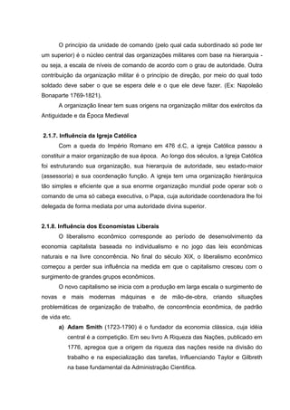 O princípio da unidade de comando (pelo qual cada subordinado só pode ter
um superior) é o núcleo central das organizações militares com base na hierarquia -
ou seja, a escala de níveis de comando de acordo com o grau de autoridade. Outra
contribuição da organização militar é o princípio de direção, por meio do qual todo
soldado deve saber o que se espera dele e o que ele deve fazer. (Ex: Napoleão
Bonaparte 1769-1821).
      A organização linear tem suas origens na organização militar dos exércitos da
Antiguidade e da Época Medieval


2.1.7. Influência da Igreja Católica
      Com a queda do Império Romano em 476 d.C, a igreja Católica passou a
constituir a maior organização de sua época. Ao longo dos séculos, a Igreja Católica
foi estruturando sua organização, sua hierarquia de autoridade, seu estado-maior
(assessoria) e sua coordenação função. A igreja tem uma organização hierárquica
tão simples e eficiente que a sua enorme organização mundial pode operar sob o
comando de uma só cabeça executiva, o Papa, cuja autoridade coordenadora lhe foi
delegada de forma mediata por uma autoridade divina superior.


2.1.8. Influência dos Economistas Liberais
      O liberalismo econômico corresponde ao período de desenvolvimento da
economia capitalista baseada no individualismo e no jogo das leis econômicas
naturais e na livre concorrência. No final do século XIX, o liberalismo econômico
começou a perder sua influência na medida em que o capitalismo cresceu com o
surgimento de grandes grupos econômicos.
      O novo capitalismo se inicia com a produção em larga escala o surgimento de
novas e mais modernas máquinas e de mão-de-obra, criando situações
problemáticas de organização de trabalho, de concorrência econômica, de padrão
de vida etc.
      a) Adam Smith (1723-1790) é o fundador da economia clássica, cuja idéia
          central é a competição. Em seu livro A Riqueza das Nações, publicado em
          1776, apregoa que a origem da riqueza das nações reside na divisão do
          trabalho e na especialização das tarefas, Influenciando Taylor e Gilbreth
          na base fundamental da Administração Cientifica.
 