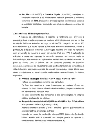b) Karl Marx (1818-1883) e Friedrich Engels (1820-1895) - criadores do
           socialismo cientifico e do materialismo histórico, publicam o manifesto
           comunista em 1848. Discutem os diversos regimes econômicos e sociais e
           a sociedade capitalista, concluindo que a luta de classes é o motor da
           história.


2.1.9. Influência da Revolução Industrial.
       A história da Administração é recente. O fenômeno que provocou o
aparecimento da grande empresa e da moderna administração que ocorreu no final
do século XVIII e se estendeu ao longo do século XIX, chegando ao século XX.
Esse fenômeno, que trouxe rápidas e profundas mudanças econômicas, sociais e
políticas, foi a Revolução Industrial. A Revolução Industrial teve início na Inglaterra,
com a invenção da máquina a vapor, por James Watt, em 1776. A aplicação da
máquina a vapor no processo de produção provocou um enorme surto de
industrialização, que se estendeu rapidamente a toda a Europa e Estados Unidos. A
partir do século XVIII, a ciência, em um constante processo de evolução,
desencadeou uma série de novas tecnologias que transformaram de forma rápida a
vida do homem, sobretudo, no modo de produzir mercadorias. Nesse último caso,
serviu principalmente ao setor industrial, acelerando o desenvolvimento do sistema
capitalista.
       a) Primeira Revolução Industrial (1780 A 1860) - Carvão e Ferro
           1a fase: Mecanização da indústria e da agricultura
           2a fase: As máquinas a vapor transformam as antigas oficinas em
           fábricas. 3a fase: Desenvolvimento do sistema fabril. Surgem as indústrias
           em detrimento da atividade rural.
           4a fase: crescimento dos transportes e das comunicações. O telégrafo
           elétrico, o selo postal e o telefone.
       b) Segunda Revolução Industrial (1860 Até +/–1945) – Aço E Eletricidade
           Novo processo de fabricação do aço (1856);
           Aperfeiçoamento do dínamo (1873) – (Dínamo - gerador que transforma a
           energia mecânica em energia elétrica);
           Invenção do motor de combustão interna (1873). (Motor de Combustão
           interna: Aquele que é acionado pela energia gerada da queima do
           combustível ou da mistura do combustível com o ar).
 