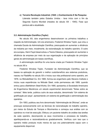 c) Terceira Revolução Industrial. (1945 –) Conhecimento E Na Pesquisa
         Liderada também pelos Estados Unidos - teve início com o fim da
         Segunda Guerra Mundial (meados do século XX - 1945). Fase que
         perdura até a atualidade.




2.2. Administração Científica (Taylor)
      No século XX, dois engenheiros desenvolveram os primeiros trabalhos a
respeito da Administração. Um era americano, Frederick Winslow Taylor, que criou a
chamada Escola da Administração Científica, preocupada em aumentar a eficiência
da indústria por meio, inicialmente, da racionalização do trabalho operário. O outro
era europeu, Henri Fayol desenvolveu a Teoria Clássica, preocupada em aumentar a
eficiência da empresa por meio da sua organização e da aplicação de princípios
gerais de administração em bases científicas.
      A administração científica foi uma teoria criada por Frederick Winslow Taylor
no século XX e
      Frederick Winslow Taylor, Fundador da Administração Científica, que se
baseia na aplicação de garantir o melhor custo/benefício aos sistemas produtivos,
nasceu na Filadélfia no século XX e Iniciou sua vida profissional como operário, em
1878, na MidvaleSteel Co. Em 1885, formou-se engenheiro pelo Stevens Institute e
iniciou suas experiências na Midvale Steel, onde permaneceu até 1889, quando
entrou para a Bethlehem Steel Works. Em 1895, apresentou à Sociedade Americana
de Engenheiros Mecânicos um estudo experimental denominado “Notas sobre as
correias”. Mais tarde, publicou outro de seus estudos, denominado “Um sistema de
gratificação por peça”, apresentando um sistema de gratificação e administração dos
operários.
      Em 1903, publicou seu livro denominado “Administração de Oficinas”, onde se
preocupa exclusivamente com as técnicas de racionalização do trabalho operário,
por meios do Estudo de Tempos e Movimentos e começou sua análise com os
operários no nível de execução. Efetuou um paciente trabalho de análise das tarefas
de cada operário, decompondo os seus movimentos e processos de trabalho,
aperfeiçoando-os e racionalizando-os gradativamente. Verificou com isso que o
operário médio produzia muito menos do que era potencialmente capaz com o
equipamento disponível.
 