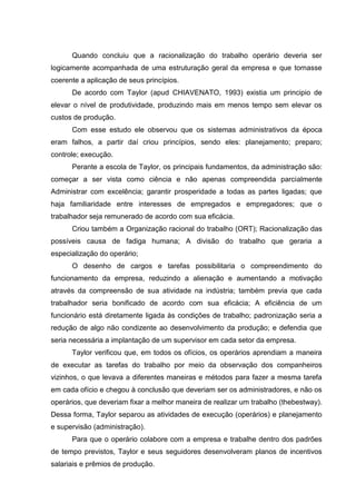 Quando concluiu que a racionalização do trabalho operário deveria ser
logicamente acompanhada de uma estruturação geral da empresa e que tornasse
coerente a aplicação de seus princípios.
      De acordo com Taylor (apud CHIAVENATO, 1993) existia um principio de
elevar o nível de produtividade, produzindo mais em menos tempo sem elevar os
custos de produção.
      Com esse estudo ele observou que os sistemas administrativos da época
eram falhos, a partir daí criou princípios, sendo eles: planejamento; preparo;
controle; execução.
      Perante a escola de Taylor, os principais fundamentos, da administração são:
começar a ser vista como ciência e não apenas compreendida parcialmente
Administrar com excelência; garantir prosperidade a todas as partes ligadas; que
haja familiaridade entre interesses de empregados e empregadores; que o
trabalhador seja remunerado de acordo com sua eficácia.
      Criou também a Organização racional do trabalho (ORT); Racionalização das
possíveis causa de fadiga humana; A divisão do trabalho que geraria a
especialização do operário;
      O desenho de cargos e tarefas possibilitaria o compreendimento do
funcionamento da empresa, reduzindo a alienação e aumentando a motivação
através da compreensão de sua atividade na indústria; também previa que cada
trabalhador seria bonificado de acordo com sua eficácia; A eficiência de um
funcionário está diretamente ligada às condições de trabalho; padronização seria a
redução de algo não condizente ao desenvolvimento da produção; e defendia que
seria necessária a implantação de um supervisor em cada setor da empresa.
      Taylor verificou que, em todos os ofícios, os operários aprendiam a maneira
de executar as tarefas do trabalho por meio da observação dos companheiros
vizinhos, o que levava a diferentes maneiras e métodos para fazer a mesma tarefa
em cada ofício e chegou à conclusão que deveriam ser os administradores, e não os
operários, que deveriam fixar a melhor maneira de realizar um trabalho (thebestway).
Dessa forma, Taylor separou as atividades de execução (operários) e planejamento
e supervisão (administração).
      Para que o operário colabore com a empresa e trabalhe dentro dos padrões
de tempo previstos, Taylor e seus seguidores desenvolveram planos de incentivos
salariais e prêmios de produção.
 