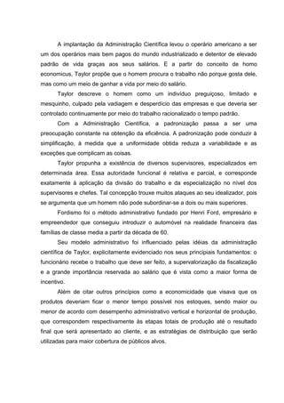 A implantação da Administração Científica levou o operário americano a ser
um dos operários mais bem pagos do mundo industrializado e detentor de elevado
padrão de vida graças aos seus salários. E a partir do conceito de homo
economicus, Taylor propõe que o homem procura o trabalho não porque gosta dele,
mas como um meio de ganhar a vida por meio do salário.
      Taylor descreve o homem como um indivíduo preguiçoso, limitado e
mesquinho, culpado pela vadiagem e desperdício das empresas e que deveria ser
controlado continuamente por meio do trabalho racionalizado o tempo padrão.
      Com a Administração Científica, a padronização passa a ser uma
preocupação constante na obtenção da eficiência. A padronização pode conduzir à
simplificação, à medida que a uniformidade obtida reduza a variabilidade e as
exceções que complicam as coisas.
      Taylor propunha a existência de diversos supervisores, especializados em
determinada área. Essa autoridade funcional é relativa e parcial, e corresponde
exatamente à aplicação da divisão do trabalho e da especialização no nível dos
supervisores e chefes. Tal concepção trouxe muitos ataques ao seu idealizador, pois
se argumenta que um homem não pode subordinar-se a dois ou mais superiores.
      Fordismo foi o método administrativo fundado por Henri Ford, empresário e
empreendedor que conseguiu introduzir o automóvel na realidade financeira das
famílias de classe media a partir da década de 60.
      Seu modelo administrativo foi influenciado pelas idéias da administração
científica de Taylor, explicitamente evidenciado nos seus principiais fundamentos: o
funcionário recebe o trabalho que deve ser feito, a supervalorização da fiscalização
e a grande importância reservada ao salário que é vista como a maior forma de
incentivo.
      Além de citar outros princípios como a economicidade que visava que os
produtos deveriam ficar o menor tempo possível nos estoques, sendo maior ou
menor de acordo com desempenho administrativo vertical e horizontal de produção,
que correspondem respectivamente às etapas totais de produção até o resultado
final que será apresentado ao cliente, e as estratégias de distribuição que serão
utilizadas para maior cobertura de públicos alvos.
 