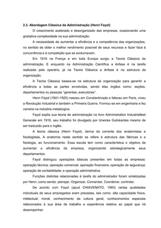 2.3. Abordagem Clássica da Administração (Henri Fayol)
      O crescimento acelerado e desorganizado das empresas, ocasionando uma
gradativa complexidade na sua administração.
      A necessidade de aumentar a eficiência e a competência das organizações,
no sentido de obter o melhor rendimento possível de seus recursos e fazer face à
concorrência e à competição que se avolumavam.
      Em 1916 na França e em toda Europa surgiu a Teoria Clássica da
administração. E enquanto na Administração Científica a ênfase é na tarefa
realizada pelo operário, já na Teoria Clássica a ênfase é na estrutura da
organização.
      A Teoria Clássica baseia-se na estrutura da organização para garantir a
eficiência a todas as partes envolvidas, sendo elas órgãos como: seções,
departamentos ou pessoas “gerentes, executores”.
      Henri Fayol (1841-1925) nasceu em Constantinopla e faleceu em Paris, viveu
a Revolução Industrial e também a Primeira Guerra. Formou-se em engenharia e fez
carreira na indústria metalúrgica.
      Fayol expôs sua teoria de administração no livro Administration Industrielleet
Generale em 1916, seu trabalho foi divulgado por Urwicke Gulickantes mesmo de
ser traduzido para o inglês.
      A teoria clássica (Henri Fayol), deriva da corrente dos anatomistas e
fisiologistas. A anatomia neste sentido se refere à estrutura das fábricas e a
fisiologia, ao funcionamento. Essa escola tem como característica o objetivo de
aumentar    a    eficiência    da    empresa,   organizando   estrategicamente   seus
departamentos.
      Fayol distinguiu operações básicas presentes em todas as empresas:
operação técnica; operação comercial; operação financeira; operação de segurança;
operação de contabilidade; e operação administrativa.
      Funções distintas relacionadas à tarefa do administrador foram sintetizadas
por Henri, como sendo: planejar, Organizar, Comandar, Coordenar, controlar.
      De acordo com Fayol (apud CHIAVENATO, 1993) certas qualidades
individuais de seus empregados eram prezadas, tais como: alta capacidade física,
intelectual, moral, conhecimento da cultura geral, conhecimentos especiais
relacionados à sua área de trabalho e experiência relativa ao papel que irá
desempenhar.
 