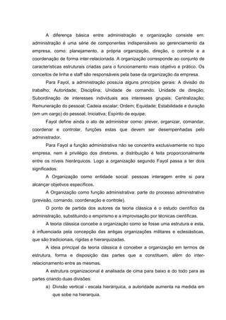 A diferença básica entre administração e organização consiste em:
administração é uma série de componentes indispensáveis ao gerenciamento da
empresa, como: planejamento, a própria organização, direção, o controle e a
coordenação de forma inter-relacionada. A organização corresponde ao conjunto de
características estruturais criadas para o funcionamento mais objetivo e prático. Os
conceitos de linha e staff são responsáveis pela base da organização da empresa.
      Para Fayol, a administração possuía alguns princípios gerais: A divisão do
trabalho; Autoridade; Disciplina; Unidade de comando; Unidade de direção;
Subordinação de interesses individuais aos interesses grupais; Centralização;
Remuneração do pessoal; Cadeia escalar; Ordem; Equidade; Estabilidade e duração
(em um cargo) do pessoal; Iniciativa; Espírito de equipe;
      Fayol define ainda o ato de administrar como: prever, organizar, comandar,
coordenar e controlar, funções estas que devem ser desempenhadas pelo
administrador.
      Para Fayol a função administrativa não se concentra exclusivamente no topo
empresa, nem é privilégio dos diretores, a distribuição é feita proporcionalmente
entre os níveis hierárquicos. Logo a organização segundo Fayol passa a ter dois
significados:
      A Organização como entidade social: pessoas interagem entre si para
alcançar objetivos específicos.
      A Organização como função administrativa: parte do processo administrativo
(previsão, comando, coordenação e controle).
      O ponto de partida dos autores da teoria clássica é o estudo científico da
administração, substituindo o empirismo e a improvisação por técnicas científicas.
      A teoria clássica concebe a organização como se fosse uma estrutura e esta,
é influenciada pela concepção das antigas organizações militares e eclesiásticas,
que são tradicionais, rígidas e hierarquizadas.
      A ideia principal da teoria clássica é conceber a organização em termos de
estrutura, forma e disposição das partes que a constituem, além do inter-
relacionamento entre as mesmas.
      A estrutura organizacional é analisada de cima para baixo e do todo para as
partes criando duas divisões:
      a) Divisão vertical - escala hierárquica, a autoridade aumenta na medida em
          que sobe na hierarquia.
 