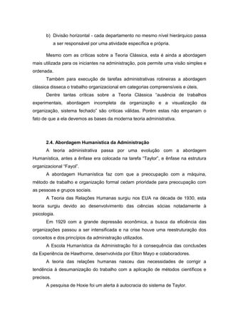 b) Divisão horizontal - cada departamento no mesmo nível hierárquico passa
            a ser responsável por uma atividade específica e própria.

      Mesmo com as críticas sobre a Teoria Clássica, esta é ainda a abordagem
mais utilizada para os iniciantes na administração, pois permite uma visão simples e
ordenada.
      Também para execução de tarefas administrativas rotineiras a abordagem
clássica disseca o trabalho organizacional em categorias compreensíveis e úteis.
      Dentre tantas críticas sobre a Teoria Clássica “ausência de trabalhos
experimentais, abordagem incompleta da organização e a visualização da
organização, sistema fechado” são criticas válidas. Porém estas não empanam o
fato de que a ela devemos as bases da moderna teoria administrativa.




      2.4. Abordagem Humanística da Administração
      A teoria administrativa passa por uma evolução com a abordagem
Humanística, antes a ênfase era colocada na tarefa “Taylor”, e ênfase na estrutura
organizacional “Fayol”.
      A abordagem Humanística faz com que a preocupação com a máquina,
método de trabalho e organização formal cedam prioridade para preocupação com
as pessoas e grupos sociais.
      A Teoria das Relações Humanas surgiu nos EUA na década de 1930, esta
teoria surgiu devido ao desenvolvimento das ciências sócias notadamente à
psicologia.
      Em 1929 com a grande depressão econômica, a busca da eficiência das
organizações passou a ser intensificada e na crise houve uma reestruturação dos
conceitos e dos princípios da administração utilizados.
      A Escola Humanística da Administração foi à consequência das conclusões
da Experiência de Hawthorne, desenvolvida por Elton Mayo e colaboradores.
      A teoria das relações humanas nasceu das necessidades de corrigir a
tendência à desumanização do trabalho com a aplicação de métodos científicos e
precisos.
      A pesquisa de Hoxie foi um alerta à autocracia do sistema de Taylor.
 