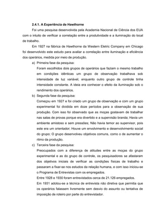 2.4.1. A Experiência de Hawthorne
      Foi uma pesquisa desenvolvida pela Academia Nacional de Ciência dos EUA
com o intuito de verificar a correlação entre a produtividade e a iluminação do local
de trabalho.
      Em 1927 na fábrica de Hawthorne da Western Eletric Company em Chicago
foi desenvolvido este estudo para avaliar a correlação entre iluminação e eficiência
dos operários, medida por meio de produção.
      a) Primeira fase da pesquisa:
          Foram escolhidos dois grupos de operários que faziam o mesmo trabalho
          em condições idênticas um grupo de observação trabalhava sob
          intensidade de luz variável, enquanto outro grupo de controle tinha
          intensidade constante. A ideia era conhecer o efeito da iluminação sob o
          rendimento dos operários.
      b) Segunda fase da pesquisa:
          Começou em 1927 e foi criado um grupo de observação e com um grupo
          experimental foi dividida em doze períodos para a observação de sua
          produção. Com isso foi observado que as moças gostavam de trabalhar
          nas salas de provas porque era divertido e a supervisão branda; Havia um
          ambiente amistoso e sem pressões; Não havia temor ao supervisor, pois
          este era um orientador; Houve um envolvimento e desenvolvimento social
          do grupo; O grupo desenvolveu objetivos comuns, como o de aumentar o
          ritmo da produção.
      c) Terceira fase da pesquisa:
          Preocupados com a diferença de atitudes entre as moças do grupo
          experimental e as do grupo de controle, os pesquisadores se afastaram
          dos objetivos iniciais de verificar as condições físicas de trabalho e
          passaram a fixar-se nos estudos da relação humana, e com isso iniciou-se
          o Programa de Entrevistas com os empregados.
          Entre 1928 e 1930 foram entrevistados cerca de 21.126 empregados.
          Em 1931 adotou-se a técnica de entrevista não diretiva que permitia que
          os operários falassem livremente sem desvio do assunto ou tentativa de
          imposição de roteiro por parte do entrevistador.
 