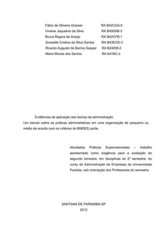 Fábio de Oliveira Grasser             RA B42CGA-0
              Viviane Jaqueline da Silva                RA B450DB-3
              Bruna Regina de Araújo                    RA B42CFB-1
              Grazielle Cristina da Silva Santos        RA B43ECD-3
              Ricardo Augusto de Barros Gaspar          RA B24IEB-2
              Maira Morais dos Santos                   RA B47BIC-2




       Evidências de aplicação das teorias da administração:
Um estudo sobre as práticas administrativas em uma organização de (pequeno ou
médio de acordo com os critérios do BNDES) porte.




                               Atividades    Práticas     Supervisionadas   –   trabalho
                               apresentado como exigência para a avaliação do
                               segundo bimestre, em disciplinas do 2º semestre, do
                               curso de Administração de Empresas da Universidade
                               Paulista, sob orientação dos Professores do semestre.




                         SANTANA DE PARNAÍBA-SP
                                      2012
 