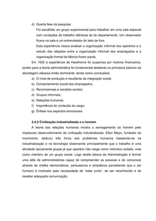 d) Quarta fase da pesquisa:
         Foi escolhido um grupo experimental para trabalhar em uma sala especial
         com condições de trabalho idênticas às do departamento. Um observador
         ficava na sala e um entrevistador do lado de fora.
         Esta experiência visava analisar a organização informal dos operários e o
         estudo das relações entre a organização informal dos empregados e a
         organização formal da fábrica foram pauta.
      Em 1932 a experiência de Hawthorne foi suspensa por motivos financeiros,
porém para a teoria administrativa foi fundamental abalando os princípios básicos da
abordagem clássica então dominante, tendo como conclusões:
      a) O nível de produção é resultante da integração social;
      b) Comportamento social dos empregados;
      c) Recompensas e sanções sociais;
      d) Grupos informais;
      e) Relações humanas;
      f) Importância do conteúdo do cargo;
      g) Ênfase nos aspectos emocionais.


      2.4.2 Civilização Industrializada e o homem
      A teoria das relações humanas mostra o esmagamento do homem pelo
impetuoso desenvolvimento da civilização industrializada. Elton Mayo, fundador do
movimento, dedicou três livros aos problemas humanos baseando-se na
industrialização e na tecnologia observando principalmente que o trabalho é uma
atividade tipicamente grupal já que operário não reage como indivíduo isolado, mas
como membro de um grupo social. Logo tarefa básica da Administração é formar
uma elite de administradores capaz de compreender as pessoas e de comunicar
através de chefes democráticos, persuasivos e simpáticos percebendo que o ser
humano é motivado pela necessidade de “estar junto”, de ser reconhecido e de
receber adequada comunicação.
 