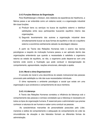 2.4.3 Funções Básicas da Organização
      Para Roethlisberger e Dickson, dois relatores da experiência de Hawthorne, a
fábrica passa a ser entendida como um sistema social, e a organização industrial
têm duas funções:
      a) Produzir bens ou serviços na busca de equilíbrio externo e distribuir
         satisfações entre seus participantes buscando equilíbrio interno das
         organizações.
      b) Segundo levantamento dos autores a organização industrial deve
         simultaneamente buscar as duas formas de equilíbrio e não só o equilíbrio
         externo e econômico estritamente calcado na abordagem clássica

      A partir da Teoria das Relações Humanas todo o acervo das teorias
psicológicas a respeito da motivação humana passou a ser aplicado dentro das
organizações entendendo que quando a necessidade é satisfeita o organismo
retorna ao estado de equilíbrio, se não, o organismo pode deparar-se com uma
barreira onde ocorre a frustração que pode conduzir à desorganização do
comportamento, agressividade, reações emocionais, alienação e apatia.


      2.4.4. Moral e clima Organizacional
      O conceito de moral é uma decorrência do estado motivacional das pessoas
provocado pela satisfação ou não das suas necessidades individuais.
      O clima representa o ambiente psicológico e social que existe em uma
organização e que condiciona o comportamento de seus membros.


      2.4.5. A Liderança
      A Teoria das Relações Humanas constatou a influência da liderança sob o
comportamento das pessoas e comisso constatado que a liderança é necessária em
todos os tipos de organização humana. É essencial para o administrador que precisa
conhecer a natureza do ser humano e saber como conduzir as pessoas.
       As características marcantes de personalidade possuídas pelo Líder,
maneiras e estilos de comportamento e adequação do comportamento do Líder às
circunstâncias da situação e dos liderados formam as diferentes formas de
administração.
 