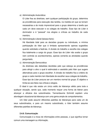 a) Administração Autocrática:
         O Líder fixa as diretrizes, sem qualquer participação do grupo, determina
         as providências para execução das tarefas, na medida em que se tornam
         necessárias e de modo imprevisível para o grupo determina a tarefa que
         cada um deve executar e os colegas de trabalho. Esse tipo de Líder é
         dominador e é “pessoal” nos elogios e críticas ao trabalho de cada
         membro.
      b) Administração Liberal (laissez-faire):
         Há liberdade total para as decisões grupais ou individuais, e mínima
         participação do líder que é limitada apresentando apenas sugestões
         quando solicitado a fazê-las. A divisão do trabalho e escolha dos colegas
         fica totalmente a cargo do grupo. Esse tipo de Líder não avalia o grupo
         nem controla os acontecimentos, apenas comenta as atividades quando
         perguntado.
      c) Administração Democrática:
         As diretrizes são debatidas decididas pelo que esboça as providências
         para atingir o alvo o qual é estimulado e assistido pelo líder que sugere
         alternativas para o grupo escolher. A divisão do trabalho fica a critério do
         grupo e cada membro tem liberdade de escolher seus colegas de trabalho.
         Esse tipo de Líder procura ser um membro normal do grupo. É objetivo e
         limita-se aos fatos nas críticas e elogios.
      O ideal é que não exista um único estilo de liderança válido para toda e
qualquer situação, sendo que, cada momento requer uma forma de liderar para
alcançar a eficácia dos subordinados. Tannenbaume Schmidt expõem uma
abordagem situacional da liderança com uma gama ampla de comportamentos.
      Um líder pode assumir diferentes padrões de lideranças para cada um de
seus subordinados, e para um mesmo subordinado, o líder também assume
diferentes padrões de liderança.


      2.4.6. Comunicação
      Comunicação é a troca de informações entre pessoas, o que significa tornar
comum uma mensagem ou informação.
 