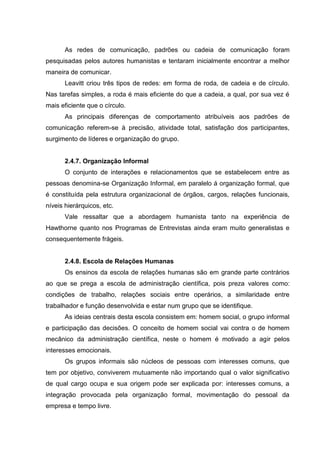 As redes de comunicação, padrões ou cadeia de comunicação foram
pesquisadas pelos autores humanistas e tentaram inicialmente encontrar a melhor
maneira de comunicar.
       Leavitt criou três tipos de redes: em forma de roda, de cadeia e de círculo.
Nas tarefas simples, a roda é mais eficiente do que a cadeia, a qual, por sua vez é
mais eficiente que o círculo.
       As principais diferenças de comportamento atribuíveis aos padrões de
comunicação referem-se à precisão, atividade total, satisfação dos participantes,
surgimento de líderes e organização do grupo.


       2.4.7. Organização Informal
       O conjunto de interações e relacionamentos que se estabelecem entre as
pessoas denomina-se Organização Informal, em paralelo á organização formal, que
é constituída pela estrutura organizacional de órgãos, cargos, relações funcionais,
níveis hierárquicos, etc.
       Vale ressaltar que a abordagem humanista tanto na experiência de
Hawthorne quanto nos Programas de Entrevistas ainda eram muito generalistas e
consequentemente frágeis.


       2.4.8. Escola de Relações Humanas
       Os ensinos da escola de relações humanas são em grande parte contrários
ao que se prega a escola de administração científica, pois preza valores como:
condições de trabalho, relações sociais entre operários, a similaridade entre
trabalhador e função desenvolvida e estar num grupo que se identifique.
       As ideias centrais desta escola consistem em: homem social, o grupo informal
e participação das decisões. O conceito de homem social vai contra o de homem
mecânico da administração científica, neste o homem é motivado a agir pelos
interesses emocionais.
       Os grupos informais são núcleos de pessoas com interesses comuns, que
tem por objetivo, conviverem mutuamente não importando qual o valor significativo
de qual cargo ocupa e sua origem pode ser explicada por: interesses comuns, a
integração provocada pela organização formal, movimentação do pessoal da
empresa e tempo livre.
 