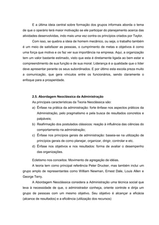 E a última ideia central sobre formação dos grupos informais aborda o tema
de que o operário terá maior motivação se ele participar do planejamento acerca das
atividades desenvolvidas, indo mais uma vez contra os princípios criados por Taylor.
      Com isso, se quebra a ideia de homem mecânico, ou seja, o trabalho também
é um meio de satisfazer as pessoas, o cumprimento de metas e objetivos é como
uma força que motiva e os faz ver sua importância na empresa. Aqui, a organização
tem um valor bastante estimado, visto que esta é diretamente ligada ao bem estar e
compreendimento de sua função e de sua moral. Liderança é a qualidade que o líder
deve apresentar perante os seus subordinados. E por último esta escola preza muito
a comunicação, que gera vínculos entre os funcionários, sendo claramente o
enfoque para a prosperidade.




      2.5. Abordagem Neoclássica da Administração
      As principais características da Teoria Neoclássica são:
      a) Ênfase na prática da administração: forte ênfase nos aspectos práticos da
          Administração, pelo pragmatismo e pela busca de resultados concretos e
          palpáveis;
      b) Reafirmação dos postulados clássicos: reação à influência das ciências do
          comportamento na administração;
      c) Ênfase nos princípios gerais de administração: baseia-se na utilização de
          princípios gerais de como planejar, organizar, dirigir, controlar e etc.
      d) Ênfase nos objetivos e nos resultados: forma de avaliar o desempenho
          das organizações.

      Ecletismo nos conceitos: Movimento de agregação de idéias.
      A teoria tem como principal referência Peter Drucker, mas também inclui um
grupo amplo de representantes como William Newman, Ernest Dale, Louis Allen e
George Terry.
      A Abordagem Neoclássica considera a Administração uma técnica social que
leva à necessidade de que, o administrador conheça, oriente controle e dirija um
grupo de pessoas com um mesmo objetivo. Seu objetivo é alcançar a eficácia
(alcance de resultados) e a eficiência (utilização dos recursos)
 