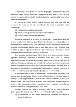 A organização consiste em um conjunto de posições funcionais hierárquicas
orientadas para o objetivo econômico de produzir bens ou serviços. Os princípios
básicos da organização formal são: Divisão do trabalho, especialização, hierarquia e
amplitude administrativa.
      A organização precisa também de uma estrutura hierárquica para dirigir as
operações dos níveis que lhe estão subordinados. Os níveis de autoridade neste
conceito são:
      a) Institucionais (presidentes/diretores)
      b) Intermediário (gerentes/supervisores/coordenadores)
      c) Operacionais (funcionários e operários)

      Referente á estrutura, o problema da centralização x descentralização é um
assunto amplamente discutido pela Teoria Neoclássica. A centralização e a
descentralização referem-se ao nível hierárquico no qual as decisões devem ser
tomadas. Centralização significa que a autoridade para tomar decisões está
centrada no topo da organização. Com a descentralização, a autoridade de tomar
decisões é delegada aos níveis baixos da organização.
      Nos processo administrativos, Fayol definiu uma linha proposta (prever,
organizar, comandar, coordenar e controlar). Com base nisso os autores
neoclássicos adotam o processo administrativo como centro de sua teoria eclética e
utilitarista. Quando consideradas em um todo integrado, as funções administrativas
formam o processo administrativo com quatro funções básicas. Se aceita hoje o
planejamento (formulação), a organização (coordenação), a direção (liderar) e o
controle (monitorar e corrigir) como as funções básicas do administrador.
      Existem três níveis distintos de planejamento, o planejamento estratégico, que
abrange toda a organização, definido pelo nível institucional e em longo prazo, e
preocupa-se em atingir os objetivos ao qual todos estão subordinados, o tático, que
é definido pelo nível intermediário, projetado para médio prazo e preocupa-se em
atingir os objetivos departamentais e o operacional que se preocupa com o alcance
de metas específicas e é projetado para o curto prazo.
      O plano descreve um curso de ação para alcançar um objetivo. Existem
quatro tipos distintos de planos, conforme seu nível de abrangência que são:
      a) Procedimentos, ou seja, planos relacionados a métodos de trabalho e
          formas de realizá-lo;
 