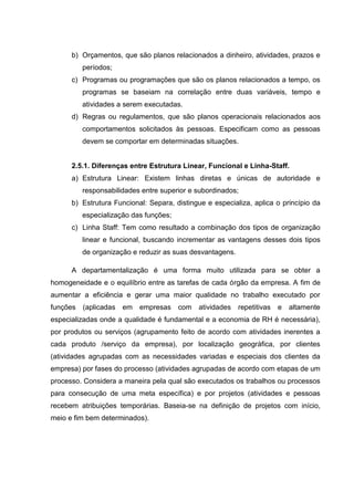 b) Orçamentos, que são planos relacionados a dinheiro, atividades, prazos e
          períodos;
      c) Programas ou programações que são os planos relacionados a tempo, os
          programas se baseiam na correlação entre duas variáveis, tempo e
          atividades a serem executadas.
      d) Regras ou regulamentos, que são planos operacionais relacionados aos
          comportamentos solicitados às pessoas. Especificam como as pessoas
          devem se comportar em determinadas situações.


      2.5.1. Diferenças entre Estrutura Linear, Funcional e Linha-Staff.
      a) Estrutura Linear: Existem linhas diretas e únicas de autoridade e
          responsabilidades entre superior e subordinados;
      b) Estrutura Funcional: Separa, distingue e especializa, aplica o princípio da
          especialização das funções;
      c) Linha Staff: Tem como resultado a combinação dos tipos de organização
          linear e funcional, buscando incrementar as vantagens desses dois tipos
          de organização e reduzir as suas desvantagens.

      A departamentalização é uma forma muito utilizada para se obter a
homogeneidade e o equilíbrio entre as tarefas de cada órgão da empresa. A fim de
aumentar a eficiência e gerar uma maior qualidade no trabalho executado por
funções   (aplicadas em    empresas     com   atividades   repetitivas   e   altamente
especializadas onde a qualidade é fundamental e a economia de RH é necessária),
por produtos ou serviços (agrupamento feito de acordo com atividades inerentes a
cada produto /serviço da empresa), por localização geográfica, por clientes
(atividades agrupadas com as necessidades variadas e especiais dos clientes da
empresa) por fases do processo (atividades agrupadas de acordo com etapas de um
processo. Considera a maneira pela qual são executados os trabalhos ou processos
para consecução de uma meta específica) e por projetos (atividades e pessoas
recebem atribuições temporárias. Baseia-se na definição de projetos com início,
meio e fim bem determinados).
 