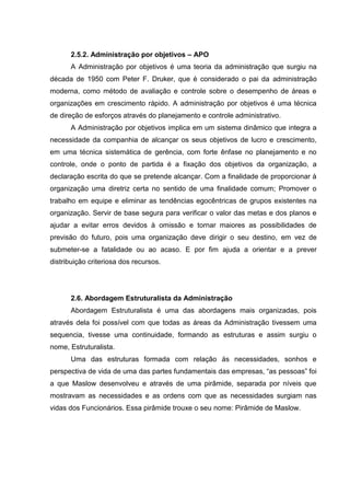 2.5.2. Administração por objetivos – APO
      A Administração por objetivos é uma teoria da administração que surgiu na
década de 1950 com Peter F. Druker, que é considerado o pai da administração
moderna, como método de avaliação e controle sobre o desempenho de áreas e
organizações em crescimento rápido. A administração por objetivos é uma técnica
de direção de esforços através do planejamento e controle administrativo.
      A Administração por objetivos implica em um sistema dinâmico que integra a
necessidade da companhia de alcançar os seus objetivos de lucro e crescimento,
em uma técnica sistemática de gerência, com forte ênfase no planejamento e no
controle, onde o ponto de partida é a fixação dos objetivos da organização, a
declaração escrita do que se pretende alcançar. Com a finalidade de proporcionar à
organização uma diretriz certa no sentido de uma finalidade comum; Promover o
trabalho em equipe e eliminar as tendências egocêntricas de grupos existentes na
organização. Servir de base segura para verificar o valor das metas e dos planos e
ajudar a evitar erros devidos à omissão e tornar maiores as possibilidades de
previsão do futuro, pois uma organização deve dirigir o seu destino, em vez de
submeter-se a fatalidade ou ao acaso. E por fim ajuda a orientar e a prever
distribuição criteriosa dos recursos.




      2.6. Abordagem Estruturalista da Administração
      Abordagem Estruturalista é uma das abordagens mais organizadas, pois
através dela foi possível com que todas as áreas da Administração tivessem uma
sequencia, tivesse uma continuidade, formando as estruturas e assim surgiu o
nome, Estruturalista.
      Uma das estruturas formada com relação ás necessidades, sonhos e
perspectiva de vida de uma das partes fundamentais das empresas, “as pessoas” foi
a que Maslow desenvolveu e através de uma pirâmide, separada por níveis que
mostravam as necessidades e as ordens com que as necessidades surgiam nas
vidas dos Funcionários. Essa pirâmide trouxe o seu nome: Pirâmide de Maslow.
 