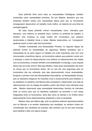Essa pirâmide tinha como base as necessidades Fisiológicas, também
conhecidas como necessidades primárias. Só que Maslow, descobriu que nas
empresas também existia uma necessidade básica para que os funcionários
conseguissem desenvolver um trabalho muito melhor, se tratando de uma linha de
produção gigante.
        Na base dessa pirâmide vinham necessidades como, intervalos para
descanso, uma melhora no ambiente físico, conforto no ambiente de trabalho, e
também uma mudança na carga horária dos funcionários, que estavam
acostumados a trabalhar horas e horas, Maslow desenvolveu um “cronograma”
ajudando assim no bem estar dos funcionários.
        Também considerada uma Necessidade Primária, no segundo degrau da
pirâmide vinham às necessidades de segurança, Maslow acreditava que a
necessidade de se sentir seguro no trabalho era muito importante, pois com uma
remuneração e benefícios dignos, os funcionários sabiam que poderiam contar com
a empresa, e assim foi desenvolvendo uma melhora no relacionamento dos chefes
com os funcionários, e traziam também uma estabilidade no emprego, o que naquela
época não era muito comum. Mas para Maslow, essas duas necessidades não eram
as únicas que os funcionários teriam, ele viu que dar uma segurança para os
funcionários não era suficiente, pois eles desenvolveriam novas necessidades.
Surgindo o primeiro nível das Necessidades Secundárias, as Necessidades Sociais,
pois os Operários chegavam às indústrias única e exclusivamente para trabalhar, e
ao estabilizar os operários nas fábricas eles começaram a desenvolver uma rede de
relacionamento com os colegas de trabalho, porém não tinham como alimentar essa
rede.   Maslow observando essa necessidade desenvolveu horários de intervalos
entre os turnos para que os Operários pudessem se encontrar e com essas
integrações entre os funcionários, tanto eles como os clientes e os Chefes foram
desenvolvendo novos relacionamentos ampliando o ciclo na sociedade.
        Maslow notou que faltava algo, pois os operários estavam descomprometidos
com as fábricas e se sentiam destacados dos resultados, se sentiam inúteis em
consideração aos resultados da empresa, eles sentiram que só iam para empresa
para trabalhar e falar com alguns amigos.
 