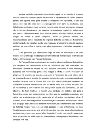 Maslow sentindo o descontentamento dos operários em relação à empresa
viu que se iniciava mais um tipo de necessidade, a Necessidade de Estima, Maslow,
pensou em alguma coisa para levantar a autoestima dos operários, e uma das
coisas que eles até então não se preocupavam eram com os resultados, eles
trabalhavam, produziam, mais sempre a mesma coisa, sempre as mesmas pessoas,
não tinham um desafio novo, um incentivo para continuar produzindo mais e cada
vez melhor. Descobrindo essa falta, Maslow pensou em disponibilizar recursos e
criação   de   metas a    serem   compridas,     assim   as   pessoas   tinham   uma
responsabilidade com o resultado da empresa, batendo as metas os funcionários
sentiam orgulho de trabalhar, existia uma realização profissional e mais do que isso,
existiam as promoções e quanto mais eles produzissem, mais eles passariam a
ganhar.
      Outro pensador que desenvolveu algo em cima de motivação e de como
motivar foi o (Herzberg). Herzberg desenvolveu fatores de motivação, foram eles os
Fatores Motivacionais e os Fatores Higiênicos.
      Os Fatores Motivacionais podem ser considerados como fatores Satisfatórios,
por despertar um pensamento sobre as atividades que são realizadas, um
funcionário mantem-se focado na sua atividade buscando a auto realização,
buscando ser reconhecido pelos seus colegas e chefe, e assim conseguir um
progresso no seu ramo de atuação, pois assim o Funcionário se sente não só parte
da organização como também do processo, recebendo assim uma responsabilidade
em cima da tarefa que lhe foi dada. Por outro lado os Fatores Higiênicos podem ser
conhecidos como os insatisfatórios, não por serem ruins, mas por não ter como foco
os funcionários e sim o retorno que eles podem trazer para companhia, um dos
objetivos do fator higiênico é manter uma condição de trabalho boa para o
funcionário, assim eles podem manter um nível auto de qualidade no produto, sem
deixar cair a média de produção, sendo não só eficientes, mas também eficaz. E
com seu estudo, Herzberg viu que a administração da empresa assim como o salário
que era pago aos funcionários também interferia muito no rendimento dos mesmos,
se tratando muitas vezes nos aspectos pessoais e não profissionais, por isso,
Herzberg procurava manter uma administração boa para que seus subordinados se
sentissem seguros com os seus chefes, despertando assim uma relação boa com os
seus superiores de modo que os subordinados conseguissem desenvolver uma
amizade com eles.
 